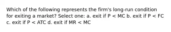 Which of the following represents the firm's long-run condition for exiting a market? Select one: a. exit if P < MC b. exit if P < FC c. exit if P < ATC d. exit if MR < MC