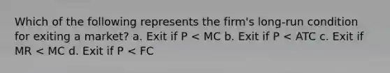 Which of the following represents the firm's long-run condition for exiting a market? a. Exit if P < MC b. Exit if P < ATC c. Exit if MR < MC d. Exit if P < FC