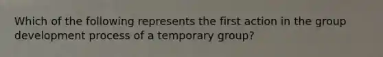 Which of the following represents the first action in the group development process of a temporary group?