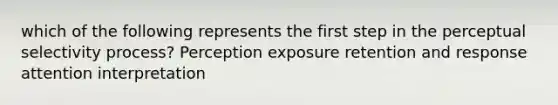 which of the following represents the first step in the perceptual selectivity process? Perception exposure retention and response attention interpretation