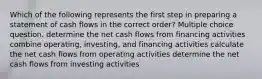 Which of the following represents the first step in preparing a statement of cash flows in the correct order? Multiple choice question. determine the net cash flows from financing activities combine operating, investing, and financing activities calculate the net cash flows from operating activities determine the net cash flows from investing activities