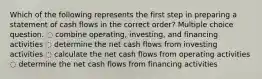 Which of the following represents the first step in preparing a statement of cash flows in the correct order? Multiple choice question. ◌ combine operating, investing, and financing activities ◌ determine the net cash flows from investing activities ◌ calculate the net cash flows from operating activities ◌ determine the net cash flows from financing activities