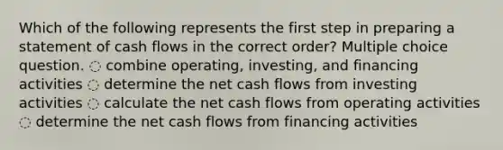 Which of the following represents the first step in preparing a statement of cash flows in the correct order? Multiple choice question. ◌ combine operating, investing, and financing activities ◌ determine the net cash flows from investing activities ◌ calculate the net cash flows from operating activities ◌ determine the net cash flows from financing activities