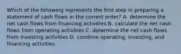 Which of the following represents the first step in preparing a statement of cash flows in the correct order? A. determine the net cash flows from financing activities B. calculate the net cash flows from operating activities C. determine the net cash flows from investing activities D. combine operating, investing, and financing activities