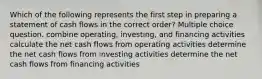 Which of the following represents the first step in preparing a statement of cash flows in the correct order? Multiple choice question. combine operating, investing, and financing activities calculate the net cash flows from operating activities determine the net cash flows from investing activities determine the net cash flows from financing activities