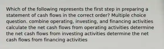 Which of the following represents the first step in preparing a statement of cash flows in the correct order? Multiple choice question. combine operating, investing, and financing activities calculate the net cash flows from operating activities determine the net cash flows from investing activities determine the net cash flows from financing activities