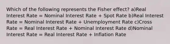 Which of the following represents the Fisher effect? a)Real Interest Rate = Nominal Interest Rate + Spot Rate b)Real Interest Rate = Nominal Interest Rate + Unemployment Rate c)Cross Rate = Real Interest Rate + Nominal Interest Rate d)Nominal Interest Rate = Real Interest Rate + Inflation Rate