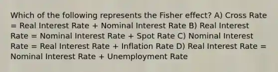 Which of the following represents the Fisher effect? A) Cross Rate = Real Interest Rate + Nominal Interest Rate B) Real Interest Rate = Nominal Interest Rate + Spot Rate C) Nominal Interest Rate = Real Interest Rate + Inflation Rate D) Real Interest Rate = Nominal Interest Rate + Unemployment Rate