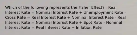 Which of the following represents the Fisher Effect? - Real Interest Rate = Nominal Interest Rate + Unemployment Rate - Cross Rate = Real Interest Rate + Nominal Interest Rate - Real Interest Rate = Nominal Interest Rate + Spot Rate - Nominal Interest Rate = Real Interest Rate + Inflation Rate