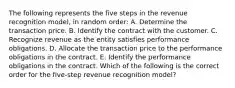 The following represents the five steps in the revenue recognition model, in random order: A. Determine the transaction price. B. Identify the contract with the customer. C. Recognize revenue as the entity satisfies performance obligations. D. Allocate the transaction price to the performance obligations in the contract. E. Identify the performance obligations in the contract. Which of the following is the correct order for the five-step revenue recognition model?