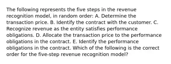 The following represents the five steps in the revenue recognition model, in random order: A. Determine the transaction price. B. Identify the contract with the customer. C. Recognize revenue as the entity satisfies performance obligations. D. Allocate the transaction price to the performance obligations in the contract. E. Identify the performance obligations in the contract. Which of the following is the correct order for the five-step revenue recognition model?