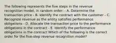 The following represents the five steps in the revenue recognition model, in random order: - A. Determine the transaction price - B. Identify the contract with the customer - C. Recognize revenue as the entity satisfies performance obligations - D. Allocate the transaction price to the performance obligations in the contract - E. Identify the performance obligations in the contract Which of the following is the correct order for the five-step revenue recognition model?