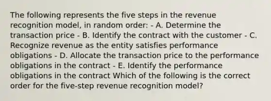 The following represents the five steps in the revenue recognition model, in random order: - A. Determine the transaction price - B. Identify the contract with the customer - C. Recognize revenue as the entity satisfies performance obligations - D. Allocate the transaction price to the performance obligations in the contract - E. Identify the performance obligations in the contract Which of the following is the correct order for the five-step revenue recognition model?