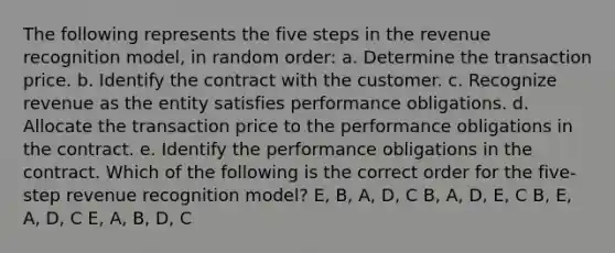 The following represents the five steps in the revenue recognition model, in random order: a. Determine the transaction price. b. Identify the contract with the customer. c. Recognize revenue as the entity satisfies performance obligations. d. Allocate the transaction price to the performance obligations in the contract. e. Identify the performance obligations in the contract. Which of the following is the correct order for the five-step revenue recognition model? E, B, A, D, C B, A, D, E, C B, E, A, D, C E, A, B, D, C