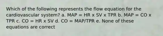 Which of the following represents the flow equation for the cardiovascular system? a. MAP = HR x SV x TPR b. MAP = CO x TPR c. CO = HR x SV d. CO = MAP/TPR e. None of these equations are correct