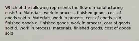 Which of the following represents the flow of manufacturing costs? a. Materials, work in process, finished goods, cost of goods sold b. Materials, work in process, cost of goods sold, finished goods c. Finished goods, work in process, cost of goods sold d. Work in process, materials, finished goods, cost of goods sold