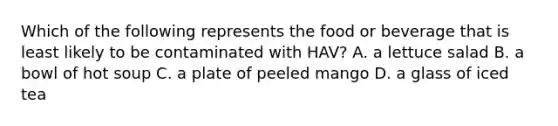 Which of the following represents the food or beverage that is least likely to be contaminated with HAV? A. a lettuce salad B. a bowl of hot soup C. a plate of peeled mango D. a glass of iced tea