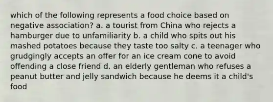 which of the following represents a food choice based on negative association? a. a tourist from China who rejects a hamburger due to unfamiliarity b. a child who spits out his mashed potatoes because they taste too salty c. a teenager who grudgingly accepts an offer for an ice cream cone to avoid offending a close friend d. an elderly gentleman who refuses a peanut butter and jelly sandwich because he deems it a child's food