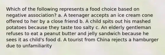 Which of the following represents a food choice based on negative association? a. A teenager accepts an ice cream cone offered to her by a close friend b. A child spits out his mashed potatoes because they taste too salty c. An elderly gentleman refuses to eat a peanut butter and jelly sandwich because he sees it as child's food d. A tourist from China rejects a hamburger due to unfamiliarity