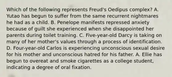 Which of the following represents Freud's Oedipus complex? A. Yutao has begun to suffer from the same recurrent nightmares he had as a child. B. Penelope manifests repressed anxiety because of guilt she experienced when she disappointed her parents during toilet training. C. Five-year-old Darcy is taking on many of her mother's values through a process of identification. D. Four-year-old Carlos is experiencing unconscious sexual desire for his mother and unconscious hatred for his father. A. Ellie has begun to overeat and smoke cigarettes as a college student, indicating a degree of oral fixation.