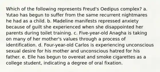 Which of the following represents Freud's Oedipus complex? a. Yutao has begun to suffer from the same recurrent nightmares he had as a child. b. Madeline manifests repressed anxiety because of guilt she experienced when she disappointed her parents during toilet training. c. Five-year-old Anagha is taking on many of her mother's values through a process of identification. d. Four-year-old Carlos is experiencing unconscious sexual desire for his mother and unconscious hatred for his father. e. Elle has begun to overeat and smoke cigarettes as a college student, indicating a degree of oral fixation.