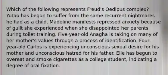 Which of the following represents Freud's Oedipus complex? Yutao has begun to suffer from the same recurrent nightmares he had as a child. Madeline manifests repressed anxiety because of guilt she experienced when she disappointed her parents during toilet training. Five-year-old Anagha is taking on many of her mother's values through a process of identification. Four-year-old Carlos is experiencing unconscious sexual desire for his mother and unconscious hatred for his father. Elle has begun to overeat and smoke cigarettes as a college student, indicating a degree of oral fixation.