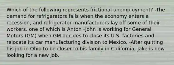 Which of the following represents frictional unemployment? -The demand for refrigerators falls when the economy enters a recession, and refrigerator manufacturers lay off some of their workers, one of which is Anton -John is working for General Motors (GM) when GM decides to close its U.S. factories and relocate its car manufacturing division to Mexico. -After quitting his job in Ohio to be closer to his family in California, Jake is now looking for a new job.