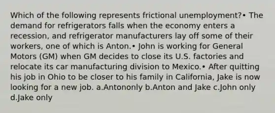 Which of the following represents frictional unemployment?• The demand for refrigerators falls when the economy enters a recession, and refrigerator manufacturers lay off some of their workers, one of which is Anton.• John is working for General Motors (GM) when GM decides to close its U.S. factories and relocate its car manufacturing division to Mexico.• After quitting his job in Ohio to be closer to his family in California, Jake is now looking for a new job. a.Antononly b.Anton and Jake c.John only d.Jake only