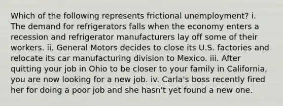 Which of the following represents frictional unemployment? i. The demand for refrigerators falls when the economy enters a recession and refrigerator manufacturers lay off some of their workers. ii. General Motors decides to close its U.S. factories and relocate its car manufacturing division to Mexico. iii. After quitting your job in Ohio to be closer to your family in California, you are now looking for a new job. iv. Carla's boss recently fired her for doing a poor job and she hasn't yet found a new one.