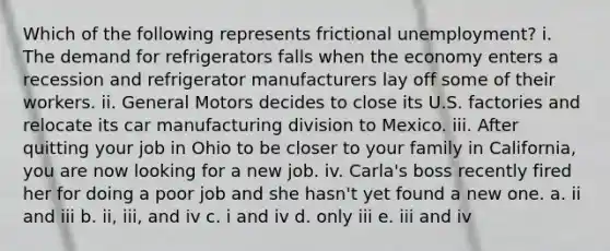 Which of the following represents frictional unemployment? i. The demand for refrigerators falls when the economy enters a recession and refrigerator manufacturers lay off some of their workers. ii. General Motors decides to close its U.S. factories and relocate its car manufacturing division to Mexico. iii. After quitting your job in Ohio to be closer to your family in California, you are now looking for a new job. iv. Carla's boss recently fired her for doing a poor job and she hasn't yet found a new one. a. ii and iii b. ii, iii, and iv c. i and iv d. only iii e. iii and iv