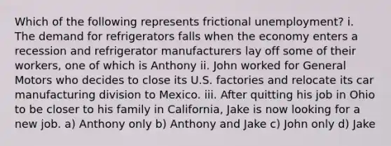 Which of the following represents frictional unemployment? i. The demand for refrigerators falls when the economy enters a recession and refrigerator manufacturers lay off some of their workers, one of which is Anthony ii. John worked for General Motors who decides to close its U.S. factories and relocate its car manufacturing division to Mexico. iii. After quitting his job in Ohio to be closer to his family in California, Jake is now looking for a new job. a) Anthony only b) Anthony and Jake c) John only d) Jake