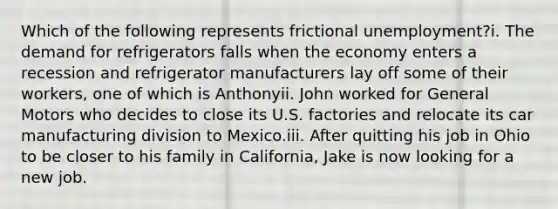 Which of the following represents frictional unemployment?i. The demand for refrigerators falls when the economy enters a recession and refrigerator manufacturers lay off some of their workers, one of which is Anthonyii. John worked for General Motors who decides to close its U.S. factories and relocate its car manufacturing division to Mexico.iii. After quitting his job in Ohio to be closer to his family in California, Jake is now looking for a new job.