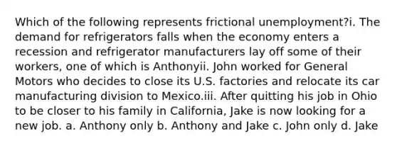 Which of the following represents frictional unemployment?i. The demand for refrigerators falls when the economy enters a recession and refrigerator manufacturers lay off some of their workers, one of which is Anthonyii. John worked for General Motors who decides to close its U.S. factories and relocate its car manufacturing division to Mexico.iii. After quitting his job in Ohio to be closer to his family in California, Jake is now looking for a new job. a. Anthony only b. Anthony and Jake c. John only d. Jake