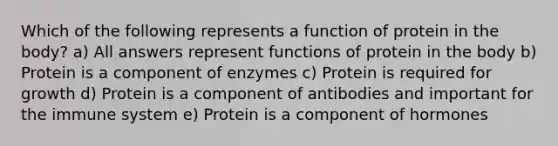 Which of the following represents a function of protein in the body? a) All answers represent functions of protein in the body b) Protein is a component of enzymes c) Protein is required for growth d) Protein is a component of antibodies and important for the immune system e) Protein is a component of hormones