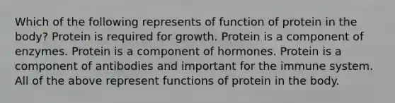 Which of the following represents of function of protein in the body? Protein is required for growth. Protein is a component of enzymes. Protein is a component of hormones. Protein is a component of antibodies and important for the immune system. All of the above represent functions of protein in the body.