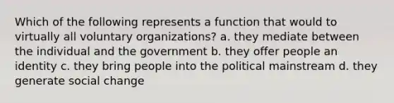 Which of the following represents a function that would to virtually all voluntary organizations? a. they mediate between the individual and the government b. they offer people an identity c. they bring people into the political mainstream d. they generate social change