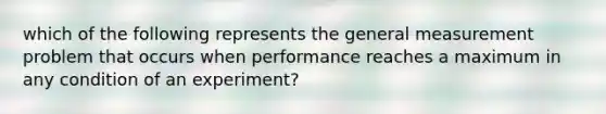 which of the following represents the general measurement problem that occurs when performance reaches a maximum in any condition of an experiment?