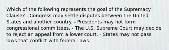 Which of the following represents the goal of the Supremacy Clause? - Congress may settle disputes between the United States and another country. - Presidents may not form congressional committees. - The U.S. Supreme Court may decide to reject an appeal from a lower court. - States may not pass laws that conflict with federal laws.