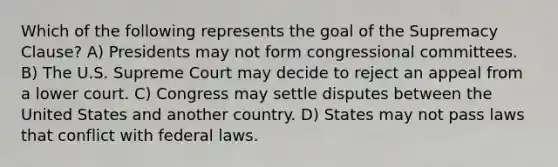 Which of the following represents the goal of the Supremacy Clause? A) Presidents may not form congressional committees. B) The U.S. Supreme Court may decide to reject an appeal from a lower court. C) Congress may settle disputes between the United States and another country. D) States may not pass laws that conflict with federal laws.