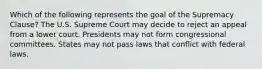 Which of the following represents the goal of the Supremacy Clause? The U.S. Supreme Court may decide to reject an appeal from a lower court. Presidents may not form congressional committees. States may not pass laws that conflict with federal laws.