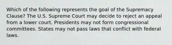 Which of the following represents the goal of the Supremacy Clause? The U.S. Supreme Court may decide to reject an appeal from a lower court. Presidents may not form congressional committees. States may not pass laws that conflict with federal laws.