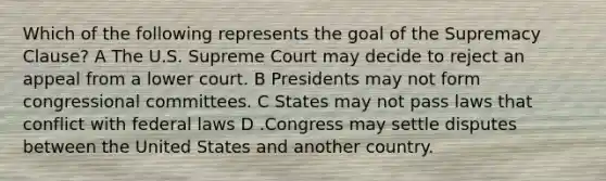 Which of the following represents the goal of the Supremacy Clause? A The U.S. Supreme Court may decide to reject an appeal from a lower court. B Presidents may not form congressional committees. C States may not pass laws that conflict with federal laws D .Congress may settle disputes between the United States and another country.