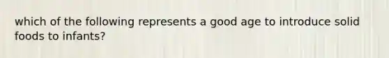 which of the following represents a good age to introduce solid foods to infants?