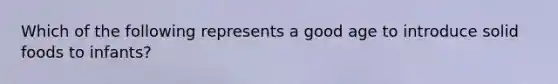Which of the following represents a good age to introduce solid foods to infants?