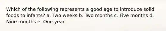 Which of the following represents a good age to introduce solid foods to infants? a. Two weeks b. Two months c. Five months d. Nine months e. One year