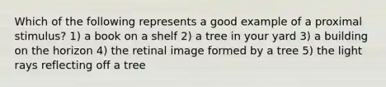 Which of the following represents a good example of a proximal stimulus? 1) a book on a shelf 2) a tree in your yard 3) a building on the horizon 4) the retinal image formed by a tree 5) the light rays reflecting off a tree