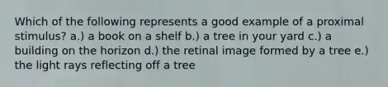 Which of the following represents a good example of a proximal stimulus? a.) a book on a shelf b.) a tree in your yard c.) a building on the horizon d.) the retinal image formed by a tree e.) the light rays reflecting off a tree