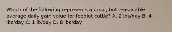 Which of the following represents a good, but reasonable average daily gain value for feedlot cattle? A. 2 lbs/day B. 4 lbs/day C. 1 lb/day D. 8 lbs/day