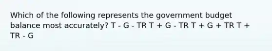 Which of the following represents the government budget balance most accurately? T - G - TR T + G - TR T + G + TR T + TR - G