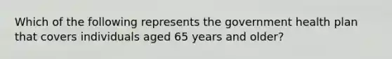 Which of the following represents the government health plan that covers individuals aged 65 years and older?